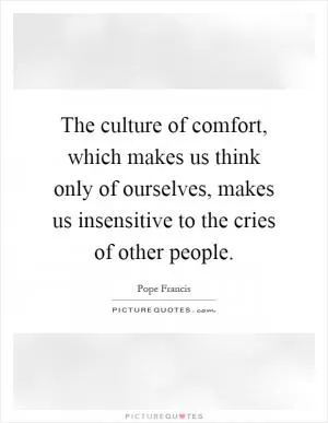 The culture of comfort, which makes us think only of ourselves, makes us insensitive to the cries of other people Picture Quote #1