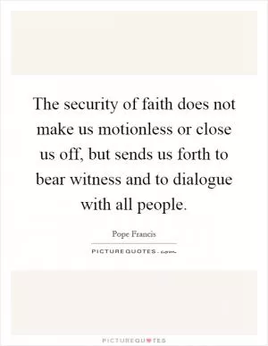The security of faith does not make us motionless or close us off, but sends us forth to bear witness and to dialogue with all people Picture Quote #1