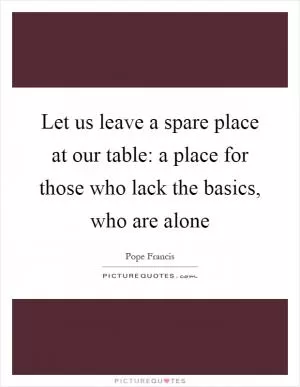 Let us leave a spare place at our table: a place for those who lack the basics, who are alone Picture Quote #1