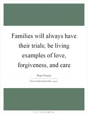 Families will always have their trials; be living examples of love, forgiveness, and care Picture Quote #1