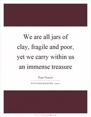 We are all jars of clay, fragile and poor, yet we carry within us an immense treasure Picture Quote #1
