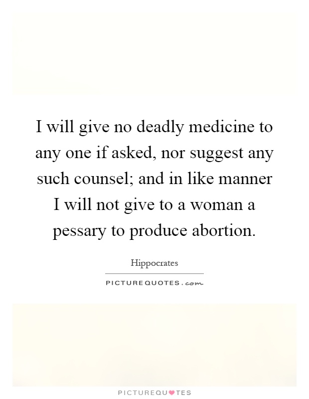 I will give no deadly medicine to any one if asked, nor suggest any such counsel; and in like manner I will not give to a woman a pessary to produce abortion Picture Quote #1
