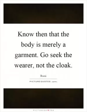 Know then that the body is merely a garment. Go seek the wearer, not the cloak Picture Quote #1