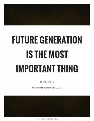 Future generation is the most important thing Picture Quote #1