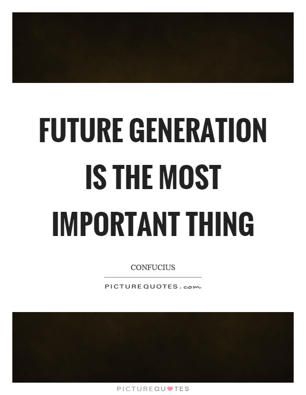 Future generation is the most important thing Picture Quote #1