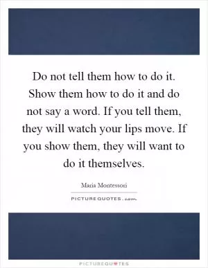 Do not tell them how to do it. Show them how to do it and do not say a word. If you tell them, they will watch your lips move. If you show them, they will want to do it themselves Picture Quote #1