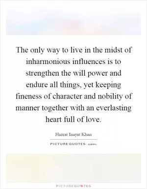 The only way to live in the midst of inharmonious influences is to strengthen the will power and endure all things, yet keeping fineness of character and nobility of manner together with an everlasting heart full of love Picture Quote #1