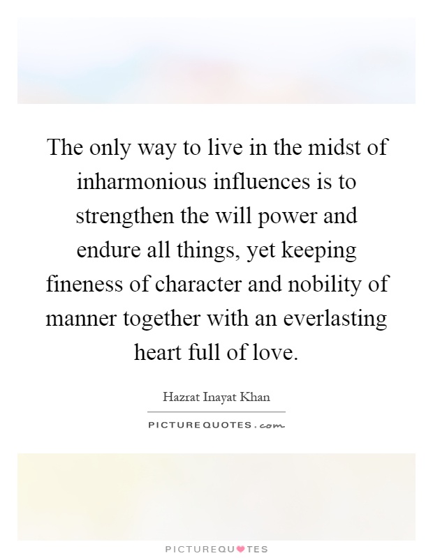 The only way to live in the midst of inharmonious influences is to strengthen the will power and endure all things, yet keeping fineness of character and nobility of manner together with an everlasting heart full of love Picture Quote #1