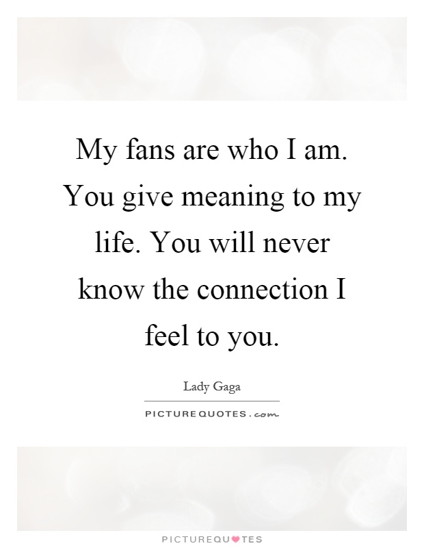 My fans are who I am. You give meaning to my life. You will never know the connection I feel to you Picture Quote #1