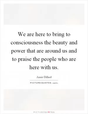 We are here to bring to consciousness the beauty and power that are around us and to praise the people who are here with us Picture Quote #1