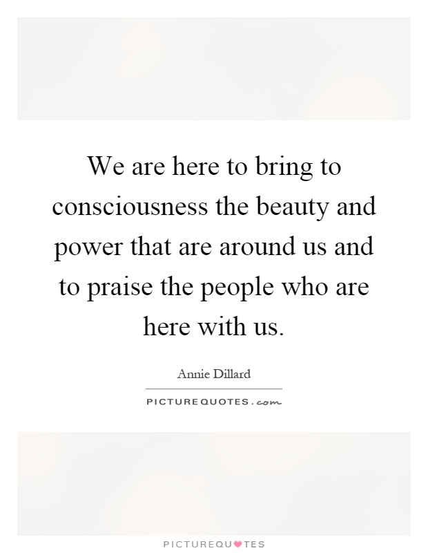 We are here to bring to consciousness the beauty and power that are around us and to praise the people who are here with us Picture Quote #1