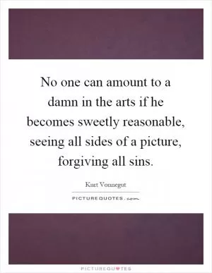 No one can amount to a damn in the arts if he becomes sweetly reasonable, seeing all sides of a picture, forgiving all sins Picture Quote #1