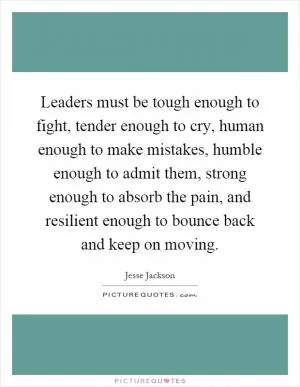 Leaders must be tough enough to fight, tender enough to cry, human enough to make mistakes, humble enough to admit them, strong enough to absorb the pain, and resilient enough to bounce back and keep on moving Picture Quote #1