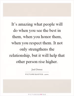 It’s amazing what people will do when you see the best in them, when you honor them, when you respect them. It not only strengthens the relationship, but it will help that other person rise higher Picture Quote #1