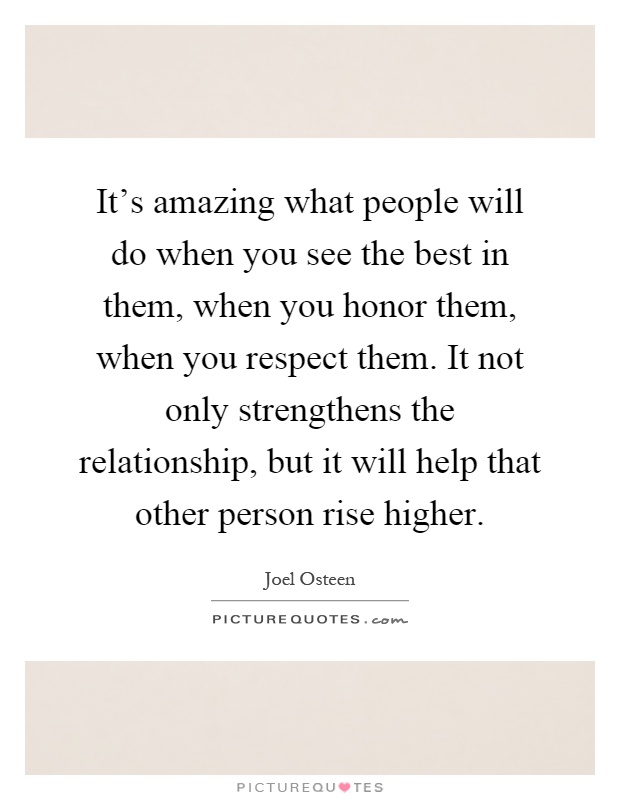 It's amazing what people will do when you see the best in them, when you honor them, when you respect them. It not only strengthens the relationship, but it will help that other person rise higher Picture Quote #1