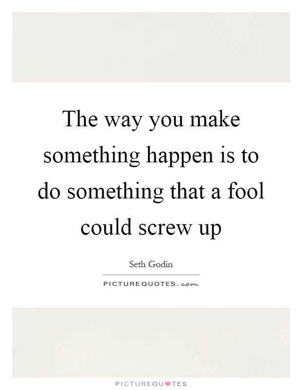 The way you make something happen is to do something that a fool could screw up Picture Quote #1