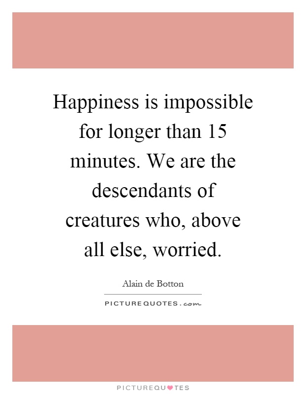 Happiness is impossible for longer than 15 minutes. We are the descendants of creatures who, above all else, worried Picture Quote #1