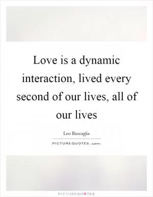 Love is a dynamic interaction, lived every second of our lives, all of our lives Picture Quote #1