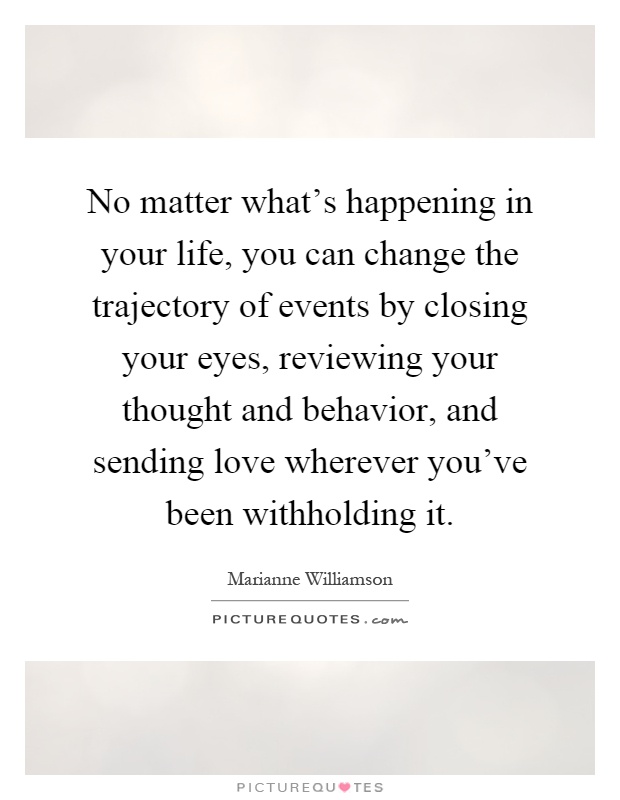 No matter what's happening in your life, you can change the trajectory of events by closing your eyes, reviewing your thought and behavior, and sending love wherever you've been withholding it Picture Quote #1