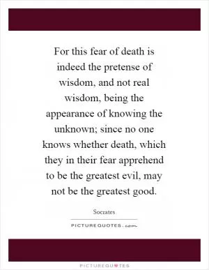 For this fear of death is indeed the pretense of wisdom, and not real wisdom, being the appearance of knowing the unknown; since no one knows whether death, which they in their fear apprehend to be the greatest evil, may not be the greatest good Picture Quote #1