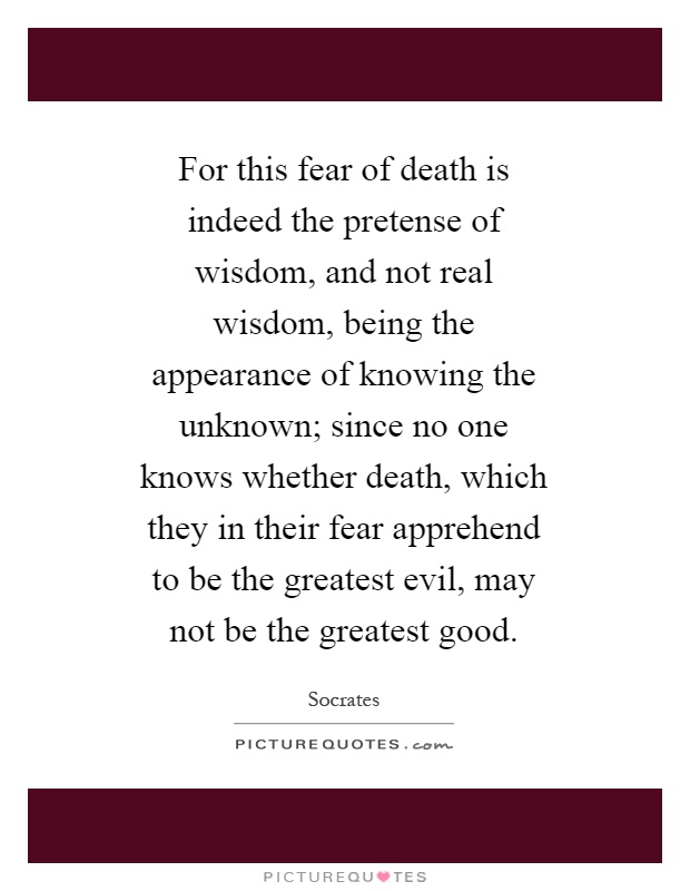 For this fear of death is indeed the pretense of wisdom, and not real wisdom, being the appearance of knowing the unknown; since no one knows whether death, which they in their fear apprehend to be the greatest evil, may not be the greatest good Picture Quote #1