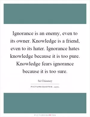 Ignorance is an enemy, even to its owner. Knowledge is a friend, even to its hater. Ignorance hates knowledge because it is too pure. Knowledge fears ignorance because it is too sure Picture Quote #1