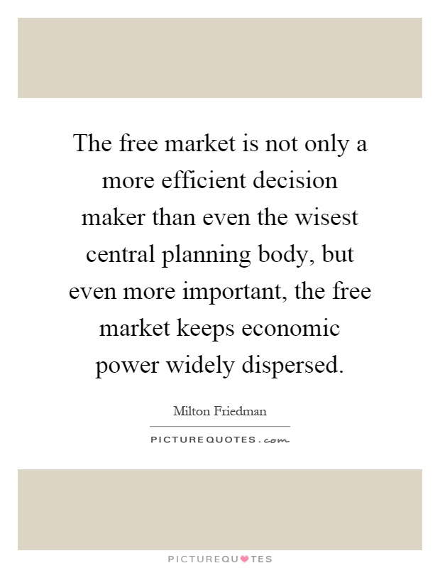 The free market is not only a more efficient decision maker than even the wisest central planning body, but even more important, the free market keeps economic power widely dispersed Picture Quote #1