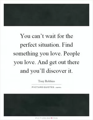 You can’t wait for the perfect situation. Find something you love. People you love. And get out there and you’ll discover it Picture Quote #1