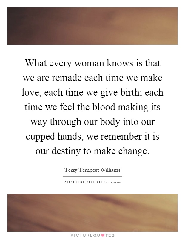 What every woman knows is that we are remade each time we make love, each time we give birth; each time we feel the blood making its way through our body into our cupped hands, we remember it is our destiny to make change Picture Quote #1