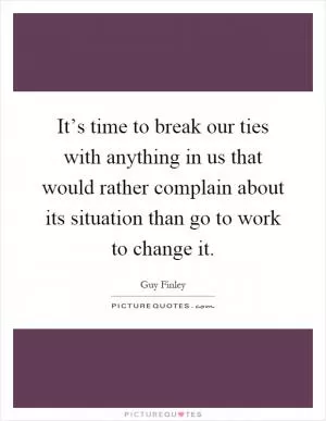 It’s time to break our ties with anything in us that would rather complain about its situation than go to work to change it Picture Quote #1