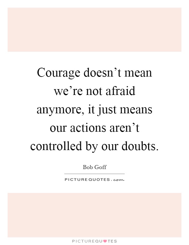 Courage doesn't mean we're not afraid anymore, it just means our actions aren't controlled by our doubts Picture Quote #1