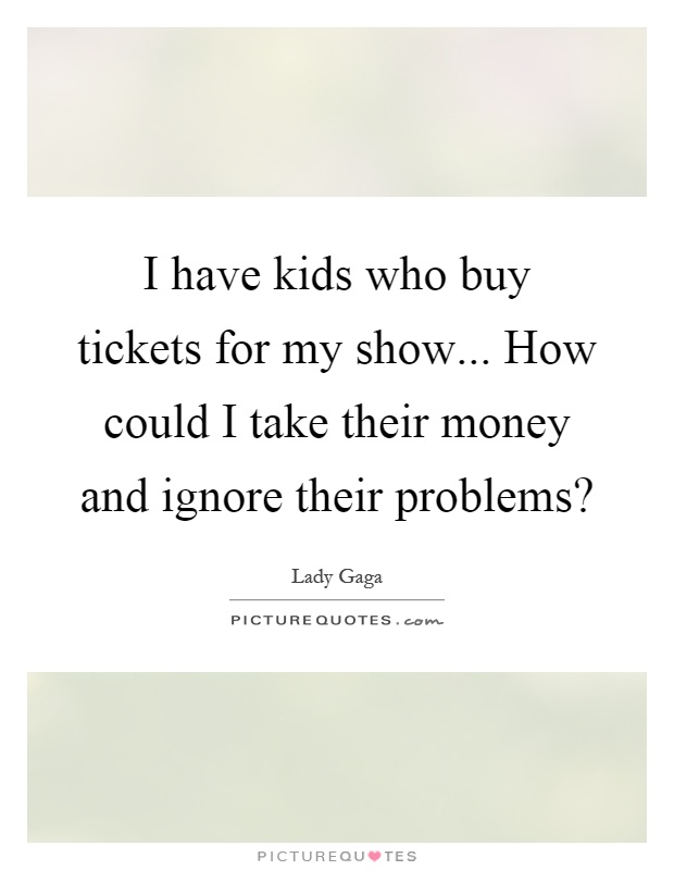 I have kids who buy tickets for my show... How could I take their money and ignore their problems? Picture Quote #1