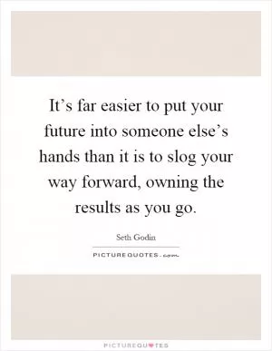 It’s far easier to put your future into someone else’s hands than it is to slog your way forward, owning the results as you go Picture Quote #1