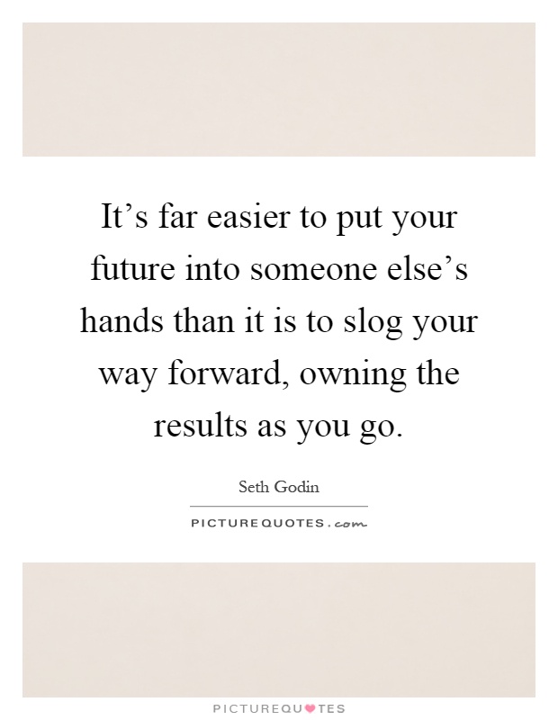 It's far easier to put your future into someone else's hands than it is to slog your way forward, owning the results as you go Picture Quote #1