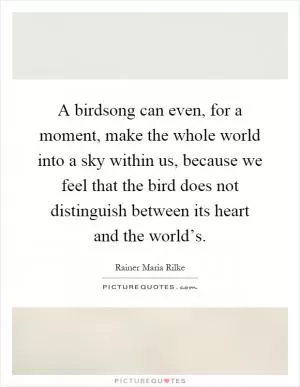 A birdsong can even, for a moment, make the whole world into a sky within us, because we feel that the bird does not distinguish between its heart and the world’s Picture Quote #1