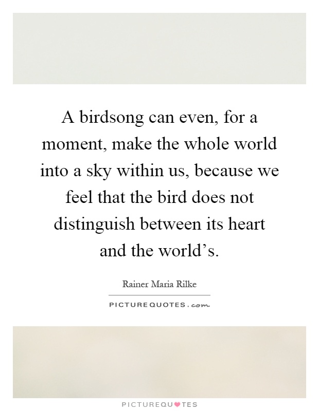 A birdsong can even, for a moment, make the whole world into a sky within us, because we feel that the bird does not distinguish between its heart and the world's Picture Quote #1