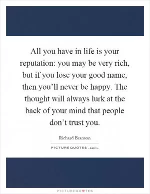 All you have in life is your reputation: you may be very rich, but if you lose your good name, then you’ll never be happy. The thought will always lurk at the back of your mind that people don’t trust you Picture Quote #1