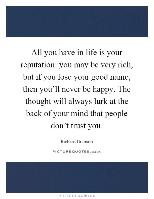 All you have in life is your reputation: you may be very rich, but if you lose your good name, then you'll never be happy. The thought will always lurk at the back of your mind that people don't trust you Picture Quote #1