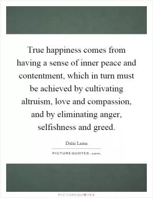 True happiness comes from having a sense of inner peace and contentment, which in turn must be achieved by cultivating altruism, love and compassion, and by eliminating anger, selfishness and greed Picture Quote #1