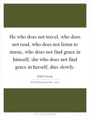 He who does not travel, who does not read, who does not listen to music, who does not find grace in himself, she who does not find grace in herself, dies slowly Picture Quote #1