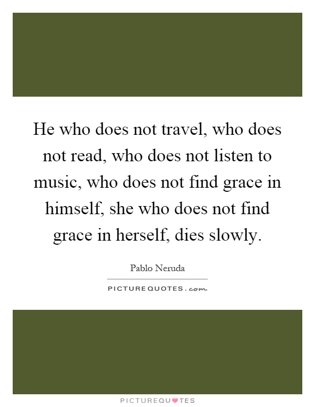 He who does not travel, who does not read, who does not listen to music, who does not find grace in himself, she who does not find grace in herself, dies slowly Picture Quote #1
