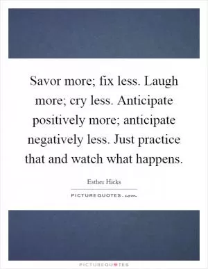 Savor more; fix less. Laugh more; cry less. Anticipate positively more; anticipate negatively less. Just practice that and watch what happens Picture Quote #1