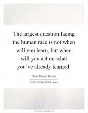 The largest question facing the human race is not when will you learn, but when will you act on what you’ve already learned Picture Quote #1