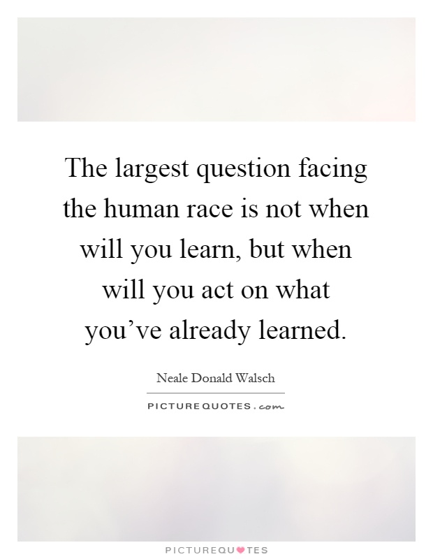 The largest question facing the human race is not when will you learn, but when will you act on what you've already learned Picture Quote #1