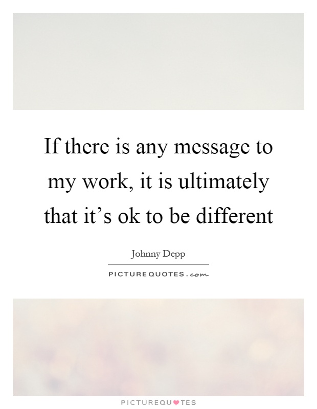 If there is any message to my work, it is ultimately that it's ok to be different Picture Quote #1