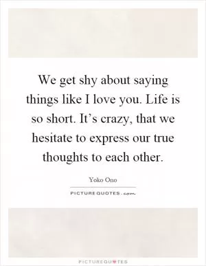 We get shy about saying things like I love you. Life is so short. It’s crazy, that we hesitate to express our true thoughts to each other Picture Quote #1