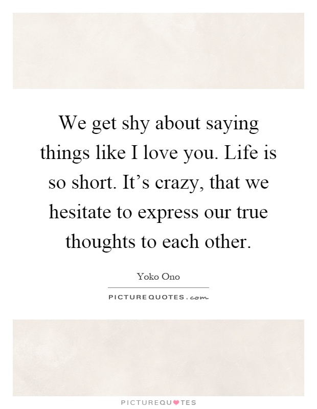 We get shy about saying things like I love you. Life is so short. It's crazy, that we hesitate to express our true thoughts to each other Picture Quote #1