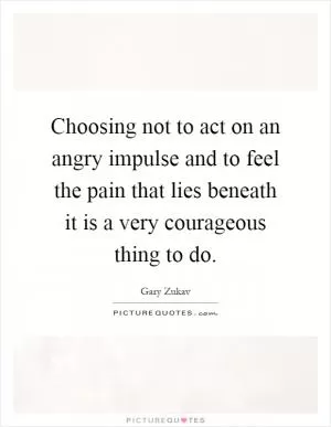 Choosing not to act on an angry impulse and to feel the pain that lies beneath it is a very courageous thing to do Picture Quote #1
