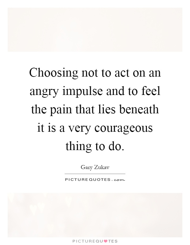 Choosing not to act on an angry impulse and to feel the pain that lies beneath it is a very courageous thing to do Picture Quote #1