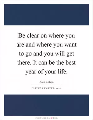 Be clear on where you are and where you want to go and you will get there. It can be the best year of your life Picture Quote #1